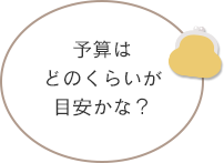 予算はどのくらいが目安かな？