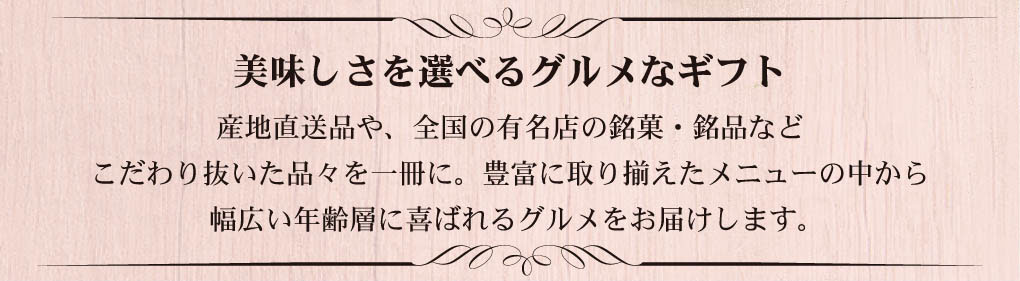 美味しさを選べるグルメギフト。産地直送品や全国の有名店の銘菓・銘品など、こだわり抜いた食材を一冊に掲載したグルメカタログ。幅広い年齢層に喜ばれる人気ギフト。
